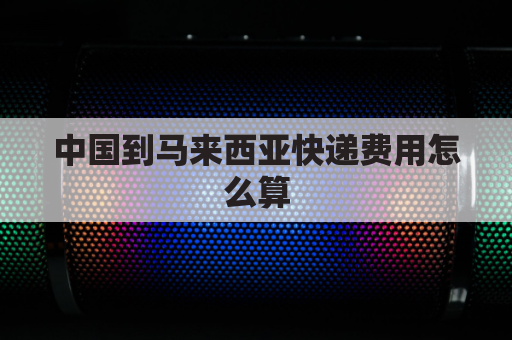 中国到马来西亚快递费用怎么算(中国寄快递到马来西亚要寄什么快递)