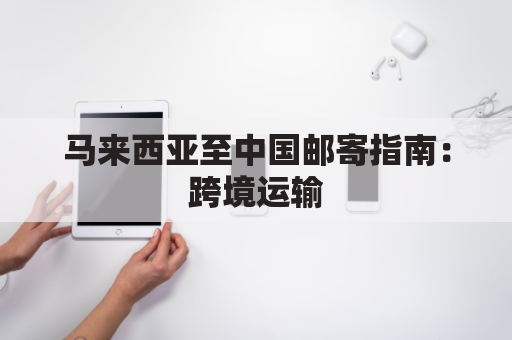 马来西亚至中国邮寄指南:跨境运输,省时省力