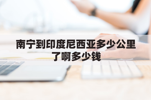 南宁到印度尼西亚多少公里了啊多少钱(南宁到印尼航班)