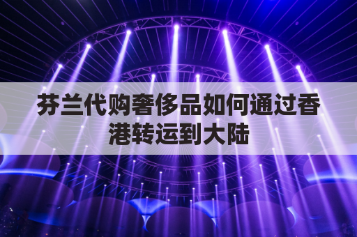 芬兰代购奢侈品如何通过香港转运到大陆(芬兰 代购)