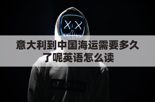 意大利到中国海运需要多久了呢英语怎么读(意大利到中国运费多少)