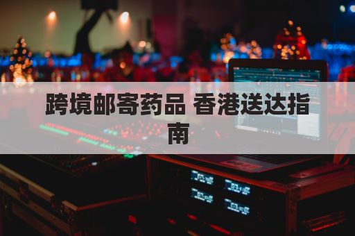 跨境邮寄药品 香港送达指南