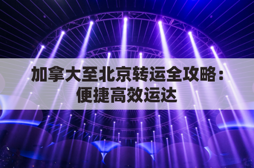 加拿大至北京转运全攻略：便捷高效运达