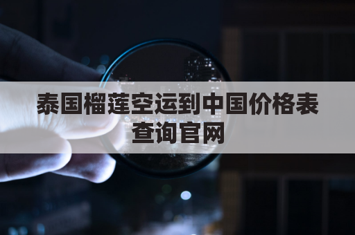 泰国榴莲空运到中国价格表查询官网(从泰国空运榴莲国内需要什么手续)