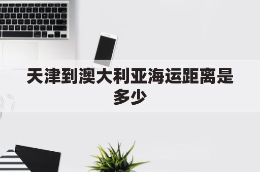 天津到澳大利亚海运距离是多少(天津到澳大利亚海运费)