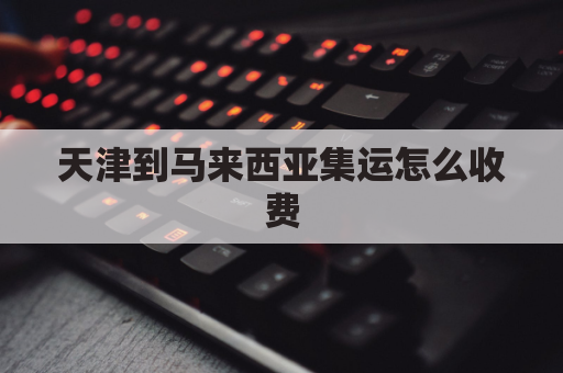 天津到马来西亚集运怎么收费(天津到马来西亚海运几天)