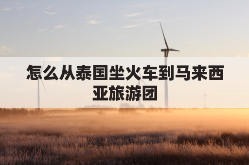 怎么从泰国坐火车到马来西亚旅游团(马来西亚飞泰国)