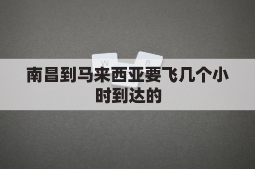 南昌到马来西亚要飞几个小时到达的(马来西亚到南昌飞机几个小时)