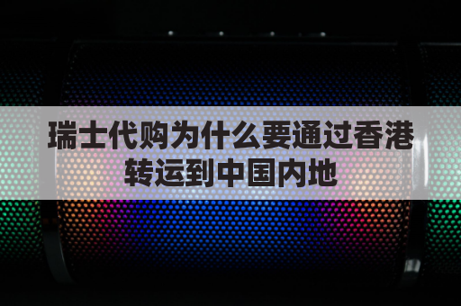 瑞士代购为什么要通过香港转运到中国内地(为什么瑞士手表在香港比在瑞士便宜)