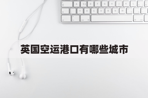 英国空运港口有哪些城市(英国货运港口有哪些)