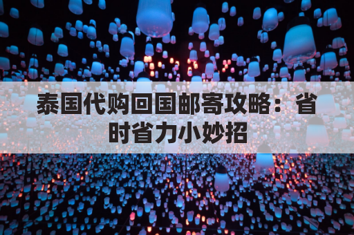 泰国代购回国邮寄攻略:省时省力小妙招,省钱到家